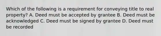 Which of the following is a requirement for conveying title to real property? A. Deed must be accepted by grantee B. Deed must be acknowledged C. Deed must be signed by grantee D. Deed must be recorded