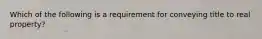 Which of the following is a requirement for conveying title to real property?