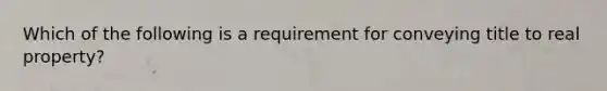 Which of the following is a requirement for conveying title to real property?