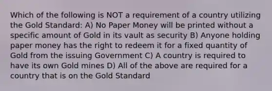 Which of the following is NOT a requirement of a country utilizing the Gold Standard: A) No Paper Money will be printed without a specific amount of Gold in its vault as security B) Anyone holding paper money has the right to redeem it for a fixed quantity of Gold from the issuing Government C) A country is required to have its own Gold mines D) All of the above are required for a country that is on the Gold Standard