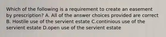 Which of the following is a requirement to create an easement by prescription? A. All of the answer choices provided are correct B. Hostile use of the servient estate C.continious use of the servient estate D.open use of the servient estate