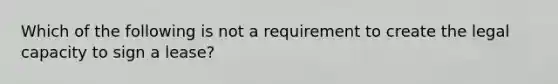 Which of the following is not a requirement to create the legal capacity to sign a lease?