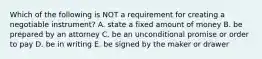 Which of the following is NOT a requirement for creating a negotiable​ instrument? A. state a fixed amount of money B. be prepared by an attorney C. be an unconditional promise or order to pay D. be in writing E. be signed by the maker or drawer