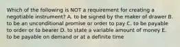 Which of the following is NOT a requirement for creating a negotiable​ instrument? A. to be signed by the maker of drawer B. to be an unconditional promise or order to pay C. to be payable to order or to bearer D. to state a variable amount of money E. to be payable on demand or at a definite time