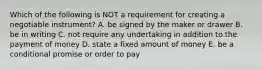 Which of the following is NOT a requirement for creating a negotiable​ instrument? A. be signed by the maker or drawer B. be in writing C. not require any undertaking in addition to the payment of money D. state a fixed amount of money E. be a conditional promise or order to pay