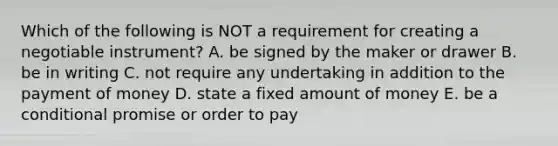 Which of the following is NOT a requirement for creating a negotiable​ instrument? A. be signed by the maker or drawer B. be in writing C. not require any undertaking in addition to the payment of money D. state a fixed amount of money E. be a conditional promise or order to pay