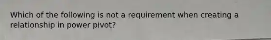 Which of the following is not a requirement when creating a relationship in power pivot?