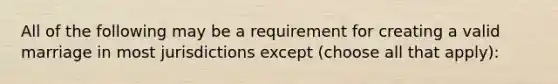 All of the following may be a requirement for creating a valid marriage in most jurisdictions except (choose all that apply):