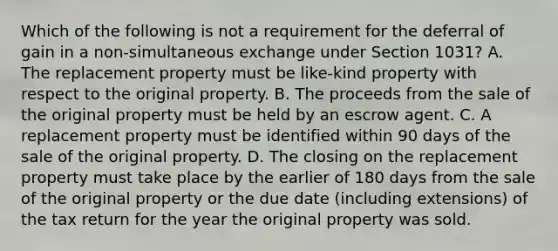 Which of the following is not a requirement for the deferral of gain in a non-simultaneous exchange under Section 1031? A. The replacement property must be like-kind property with respect to the original property. B. The proceeds from the sale of the original property must be held by an escrow agent. C. A replacement property must be identified within 90 days of the sale of the original property. D. The closing on the replacement property must take place by the earlier of 180 days from the sale of the original property or the due date (including extensions) of the tax return for the year the original property was sold.