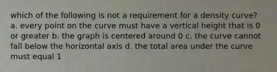 which of the following is not a requirement for a density curve? a. every point on the curve must have a vertical height that is 0 or greater b. the graph is centered around 0 c. the curve cannot fall below the horizontal axis d. the total area under the curve must equal 1