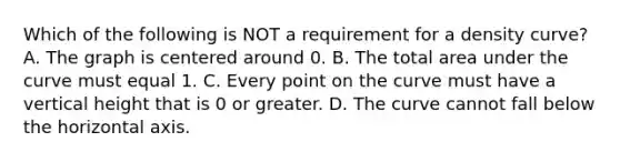 Which of the following is NOT a requirement for a density​ curve? A. The graph is centered around 0. B. The total area under the curve must equal 1. C. Every point on the curve must have a vertical height that is 0 or greater. D. The curve cannot fall below the horizontal axis.