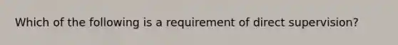 Which of the following is a requirement of direct supervision?