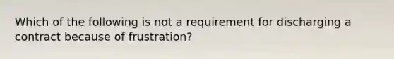 Which of the following is not a requirement for discharging a contract because of frustration?