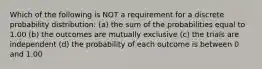 Which of the following is NOT a requirement for a discrete probability distribution: (a) the sum of the probabilities equal to 1.00 (b) the outcomes are mutually exclusive (c) the trials are independent (d) the probability of each outcome is between 0 and 1.00