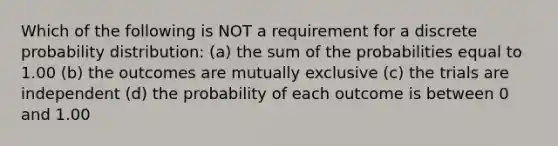 Which of the following is NOT a requirement for a discrete probability distribution: (a) the sum of the probabilities equal to 1.00 (b) the outcomes are mutually exclusive (c) the trials are independent (d) the probability of each outcome is between 0 and 1.00