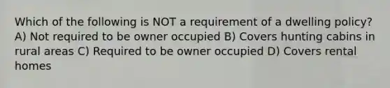 Which of the following is NOT a requirement of a dwelling policy? A) Not required to be owner occupied B) Covers hunting cabins in rural areas C) Required to be owner occupied D) Covers rental homes