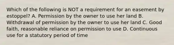 Which of the following is NOT a requirement for an easement by estoppel? A. Permission by the owner to use her land B. Withdrawal of permission by the owner to use her land C. Good faith, reasonable reliance on permission to use D. Continuous use for a statutory period of time