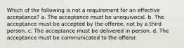 Which of the following is not a requirement for an effective acceptance? a. The acceptance must be unequivocal. b. The acceptance must be accepted by the offeree, not by a third person. c. The acceptance must be delivered in person. d. The acceptance must be communicated to the offeror.