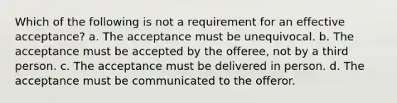 Which of the following is not a requirement for an effective acceptance? a. The acceptance must be unequivocal. b. The acceptance must be accepted by the offeree, not by a third person. c. The acceptance must be delivered in person. d. The acceptance must be communicated to the offeror.