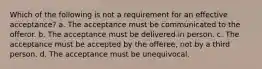 Which of the following is not a requirement for an effective acceptance? a. The acceptance must be communicated to the offeror. b. The acceptance must be delivered in person. c. The acceptance must be accepted by the offeree, not by a third person. d. The acceptance must be unequivocal.