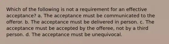 Which of the following is not a requirement for an effective acceptance? a. The acceptance must be communicated to the offeror. b. The acceptance must be delivered in person. c. The acceptance must be accepted by the offeree, not by a third person. d. The acceptance must be unequivocal.