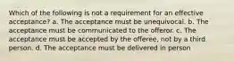 Which of the following is not a requirement for an effective acceptance? a. The acceptance must be unequivocal. b. The acceptance must be communicated to the offeror. c. The acceptance must be accepted by the offeree, not by a third person. d. The acceptance must be delivered in person