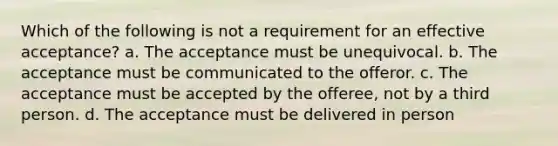 Which of the following is not a requirement for an effective acceptance? a. The acceptance must be unequivocal. b. The acceptance must be communicated to the offeror. c. The acceptance must be accepted by the offeree, not by a third person. d. The acceptance must be delivered in person