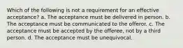 Which of the following is not a requirement for an effective acceptance? a. The acceptance must be delivered in person. b. The acceptance must be communicated to the offeror. c. The acceptance must be accepted by the offeree, not by a third person. d. The acceptance must be unequivocal.