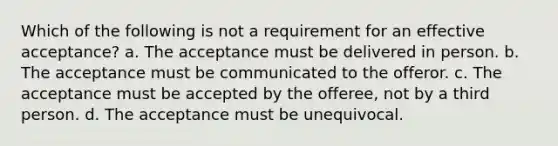 Which of the following is not a requirement for an effective acceptance? a. The acceptance must be delivered in person. b. The acceptance must be communicated to the offeror. c. The acceptance must be accepted by the offeree, not by a third person. d. The acceptance must be unequivocal.