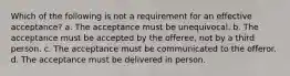 Which of the following is not a requirement for an effective acceptance? a. The acceptance must be unequivocal. b. The acceptance must be accepted by the offeree, not by a third person. c. The acceptance must be communicated to the offeror. d. The acceptance must be delivered in person.