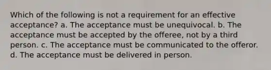 Which of the following is not a requirement for an effective acceptance? a. The acceptance must be unequivocal. b. The acceptance must be accepted by the offeree, not by a third person. c. The acceptance must be communicated to the offeror. d. The acceptance must be delivered in person.