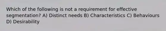 Which of the following is not a requirement for effective segmentation? A) Distinct needs B) Characteristics C) Behaviours D) Desirability