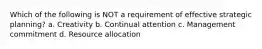 Which of the following is NOT a requirement of effective strategic planning? a. Creativity b. Continual attention c. Management commitment d. Resource allocation