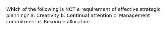 Which of the following is NOT a requirement of effective strategic planning? a. Creativity b. Continual attention c. Management commitment d. Resource allocation