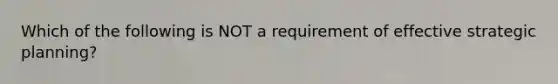 Which of the following is NOT a requirement of effective strategic planning?