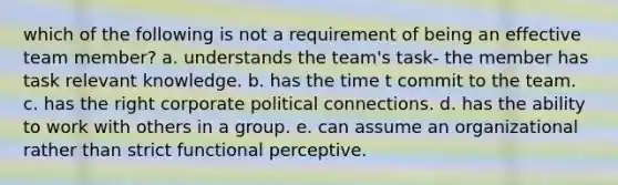 which of the following is not a requirement of being an effective team member? a. understands the team's task- the member has task relevant knowledge. b. has the time t commit to the team. c. has the right corporate political connections. d. has the ability to work with others in a group. e. can assume an organizational rather than strict functional perceptive.