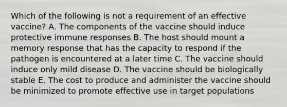 Which of the following is not a requirement of an effective vaccine? A. The components of the vaccine should induce protective immune responses B. The host should mount a memory response that has the capacity to respond if the pathogen is encountered at a later time C. The vaccine should induce only mild disease D. The vaccine should be biologically stable E. The cost to produce and administer the vaccine should be minimized to promote effective use in target populations