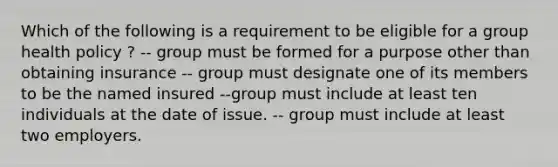 Which of the following is a requirement to be eligible for a group health policy ? -- group must be formed for a purpose other than obtaining insurance -- group must designate one of its members to be the named insured --group must include at least ten individuals at the date of issue. -- group must include at least two employers.