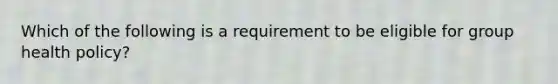 Which of the following is a requirement to be eligible for group health policy?