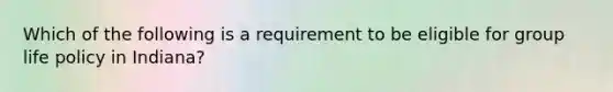 Which of the following is a requirement to be eligible for group life policy in Indiana?