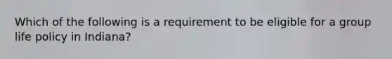 Which of the following is a requirement to be eligible for a group life policy in Indiana?