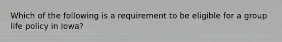 Which of the following is a requirement to be eligible for a group life policy in Iowa?