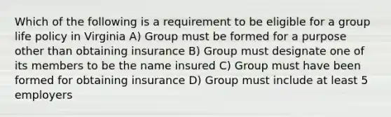 Which of the following is a requirement to be eligible for a group life policy in Virginia A) Group must be formed for a purpose other than obtaining insurance B) Group must designate one of its members to be the name insured C) Group must have been formed for obtaining insurance D) Group must include at least 5 employers