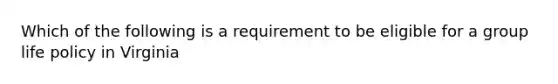 Which of the following is a requirement to be eligible for a group life policy in Virginia