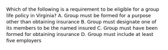 Which of the following is a requirement to be eligible for a group life policy in Virginia? A. Group must be formed for a purpose other than obtaining insurance B. Group must designate one of its members to be the named insured C. Group must have been formed for obtaining insurance D. Group must include at least five employers