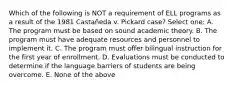 Which of the following is NOT a requirement of ELL programs as a result of the 1981 Castañeda v. Pickard case? Select one: A. The program must be based on sound academic theory. B. The program must have adequate resources and personnel to implement it. C. The program must offer bilingual instruction for the first year of enrollment. D. Evaluations must be conducted to determine if the language barriers of students are being overcome. E. None of the above