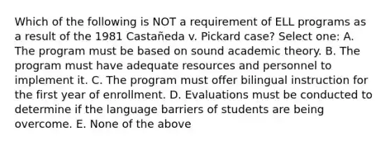 Which of the following is NOT a requirement of ELL programs as a result of the 1981 Castañeda v. Pickard case? Select one: A. The program must be based on sound academic theory. B. The program must have adequate resources and personnel to implement it. C. The program must offer bilingual instruction for the first year of enrollment. D. Evaluations must be conducted to determine if the <a href='https://www.questionai.com/knowledge/kyamjpJbX1-language-barriers' class='anchor-knowledge'>language barriers</a> of students are being overcome. E. None of the above