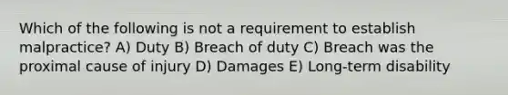 Which of the following is not a requirement to establish malpractice? A) Duty B) Breach of duty C) Breach was the proximal cause of injury D) Damages E) Long-term disability