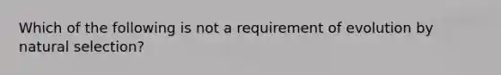 Which of the following is not a requirement of evolution by natural selection?