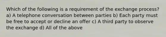 Which of the following is a requirement of the exchange process? a) A telephone conversation between parties b) Each party must be free to accept or decline an offer c) A third party to observe the exchange d) All of the above